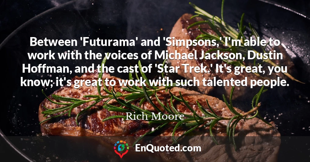 Between 'Futurama' and 'Simpsons,' I'm able to work with the voices of Michael Jackson, Dustin Hoffman, and the cast of 'Star Trek.' It's great, you know; it's great to work with such talented people.
