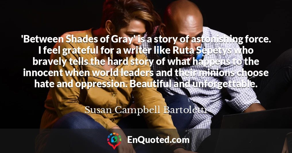 'Between Shades of Gray' is a story of astonishing force. I feel grateful for a writer like Ruta Sepetys who bravely tells the hard story of what happens to the innocent when world leaders and their minions choose hate and oppression. Beautiful and unforgettable.