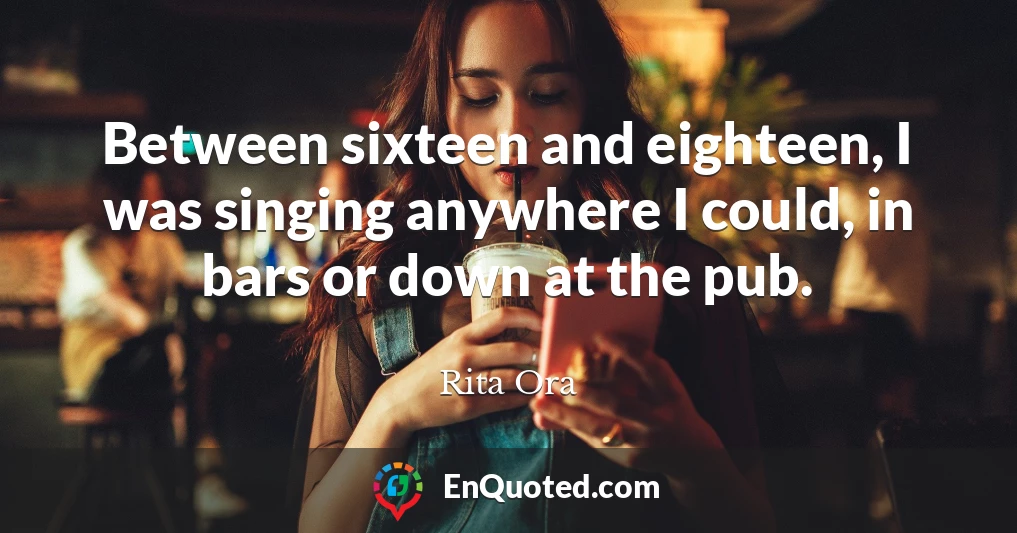 Between sixteen and eighteen, I was singing anywhere I could, in bars or down at the pub.