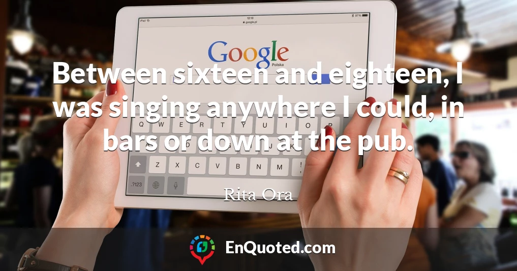 Between sixteen and eighteen, I was singing anywhere I could, in bars or down at the pub.