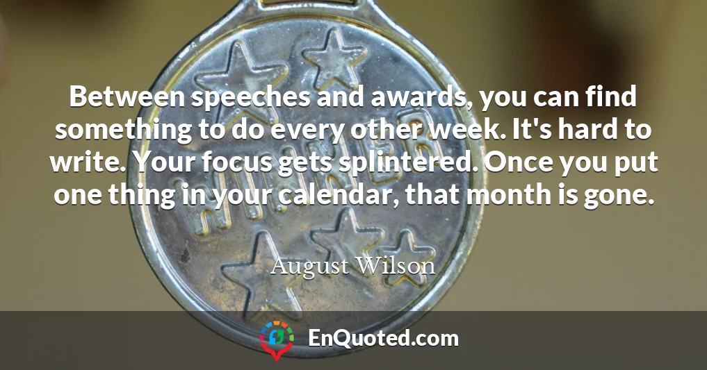 Between speeches and awards, you can find something to do every other week. It's hard to write. Your focus gets splintered. Once you put one thing in your calendar, that month is gone.