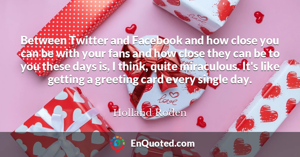 Between Twitter and Facebook and how close you can be with your fans and how close they can be to you these days is, I think, quite miraculous. It's like getting a greeting card every single day.