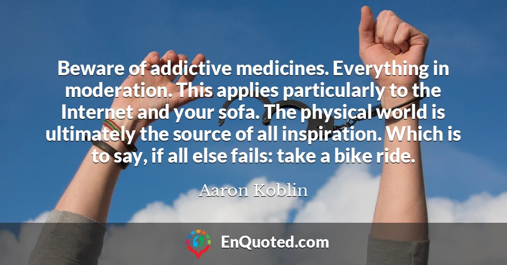 Beware of addictive medicines. Everything in moderation. This applies particularly to the Internet and your sofa. The physical world is ultimately the source of all inspiration. Which is to say, if all else fails: take a bike ride.