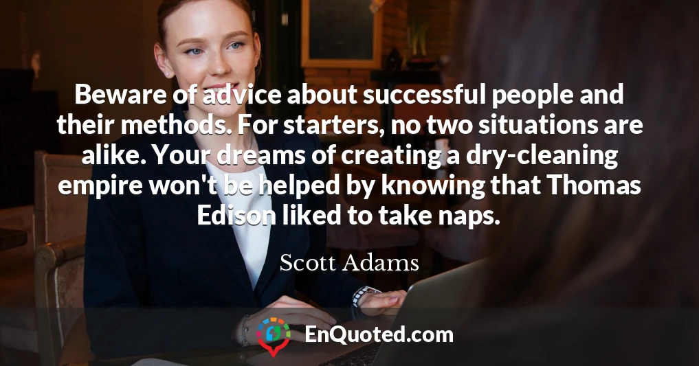 Beware of advice about successful people and their methods. For starters, no two situations are alike. Your dreams of creating a dry-cleaning empire won't be helped by knowing that Thomas Edison liked to take naps.
