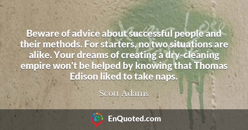 Beware of advice about successful people and their methods. For starters, no two situations are alike. Your dreams of creating a dry-cleaning empire won't be helped by knowing that Thomas Edison liked to take naps.