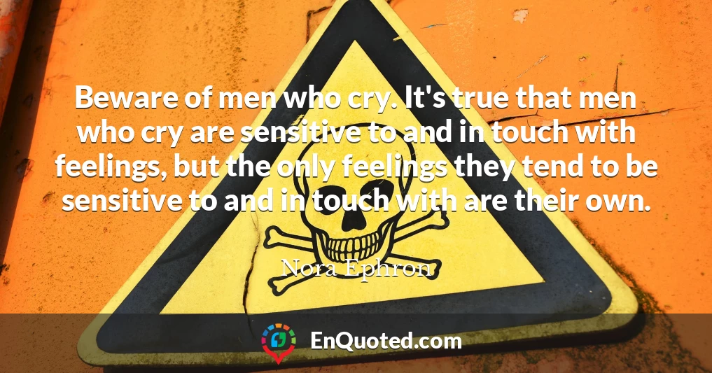 Beware of men who cry. It's true that men who cry are sensitive to and in touch with feelings, but the only feelings they tend to be sensitive to and in touch with are their own.