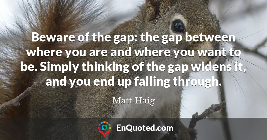 Beware of the gap: the gap between where you are and where you want to be. Simply thinking of the gap widens it, and you end up falling through.