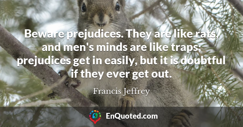 Beware prejudices. They are like rats, and men's minds are like traps; prejudices get in easily, but it is doubtful if they ever get out.