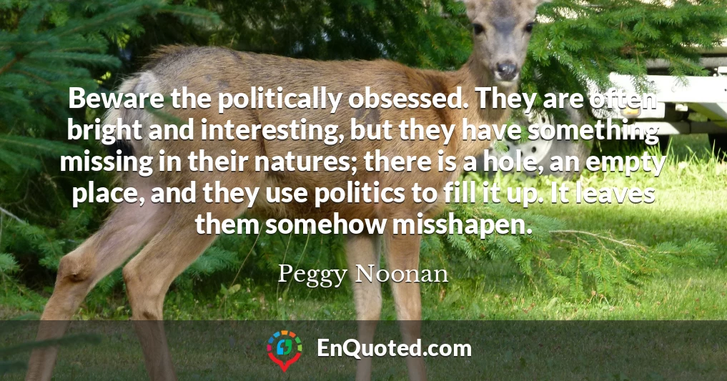 Beware the politically obsessed. They are often bright and interesting, but they have something missing in their natures; there is a hole, an empty place, and they use politics to fill it up. It leaves them somehow misshapen.