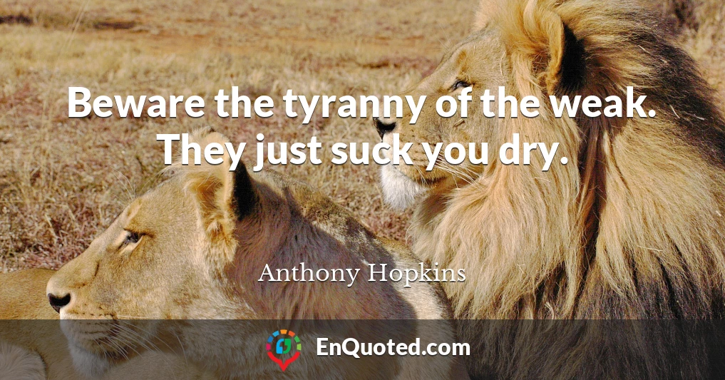 Beware the tyranny of the weak. They just suck you dry.