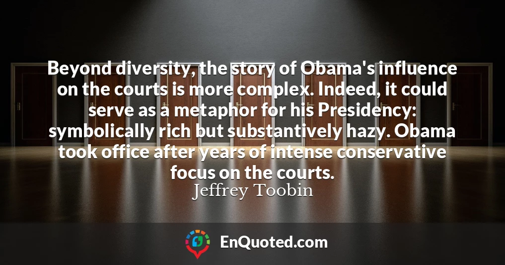 Beyond diversity, the story of Obama's influence on the courts is more complex. Indeed, it could serve as a metaphor for his Presidency: symbolically rich but substantively hazy. Obama took office after years of intense conservative focus on the courts.