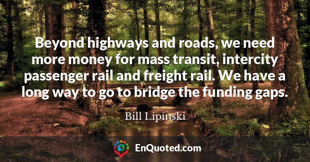 Beyond highways and roads, we need more money for mass transit, intercity passenger rail and freight rail. We have a long way to go to bridge the funding gaps.