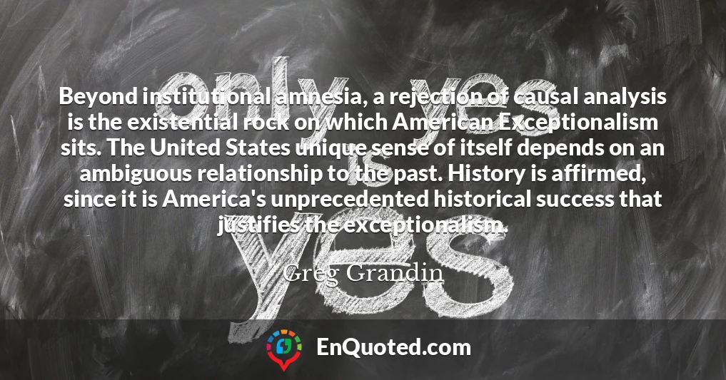 Beyond institutional amnesia, a rejection of causal analysis is the existential rock on which American Exceptionalism sits. The United States unique sense of itself depends on an ambiguous relationship to the past. History is affirmed, since it is America's unprecedented historical success that justifies the exceptionalism.