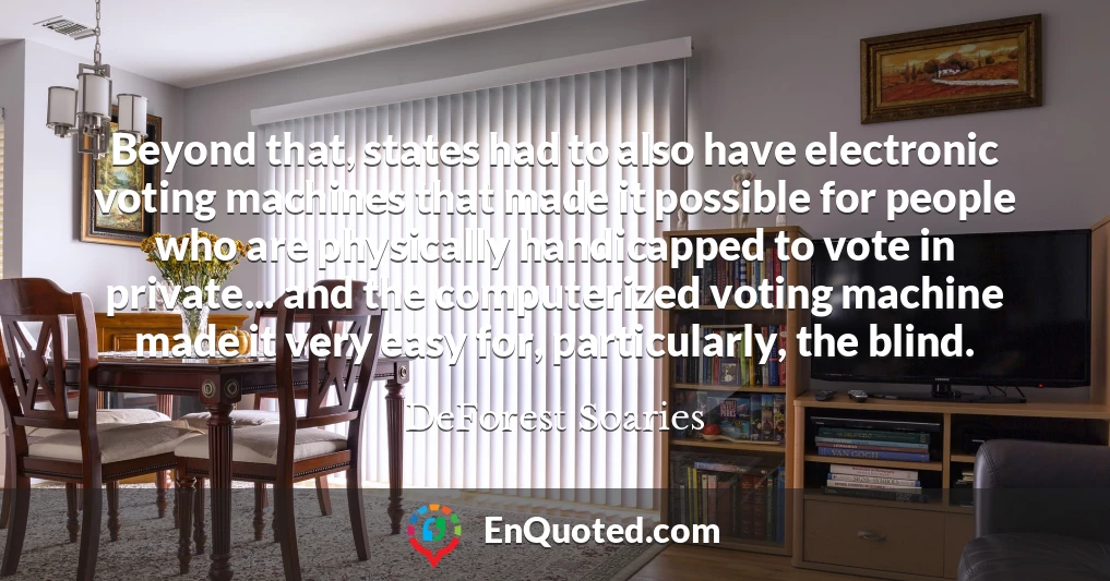 Beyond that, states had to also have electronic voting machines that made it possible for people who are physically handicapped to vote in private... and the computerized voting machine made it very easy for, particularly, the blind.