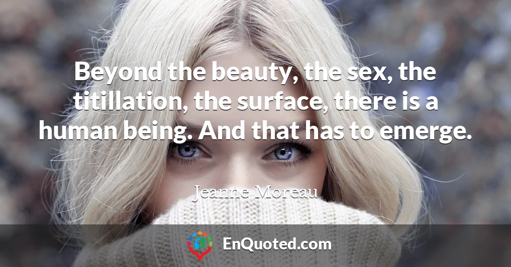 Beyond the beauty, the sex, the titillation, the surface, there is a human being. And that has to emerge.