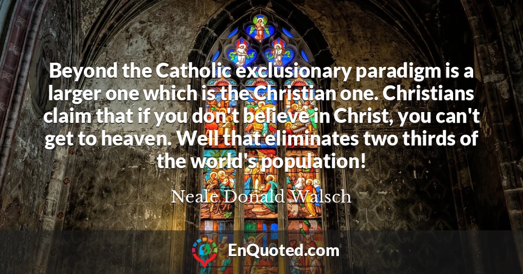 Beyond the Catholic exclusionary paradigm is a larger one which is the Christian one. Christians claim that if you don't believe in Christ, you can't get to heaven. Well that eliminates two thirds of the world's population!