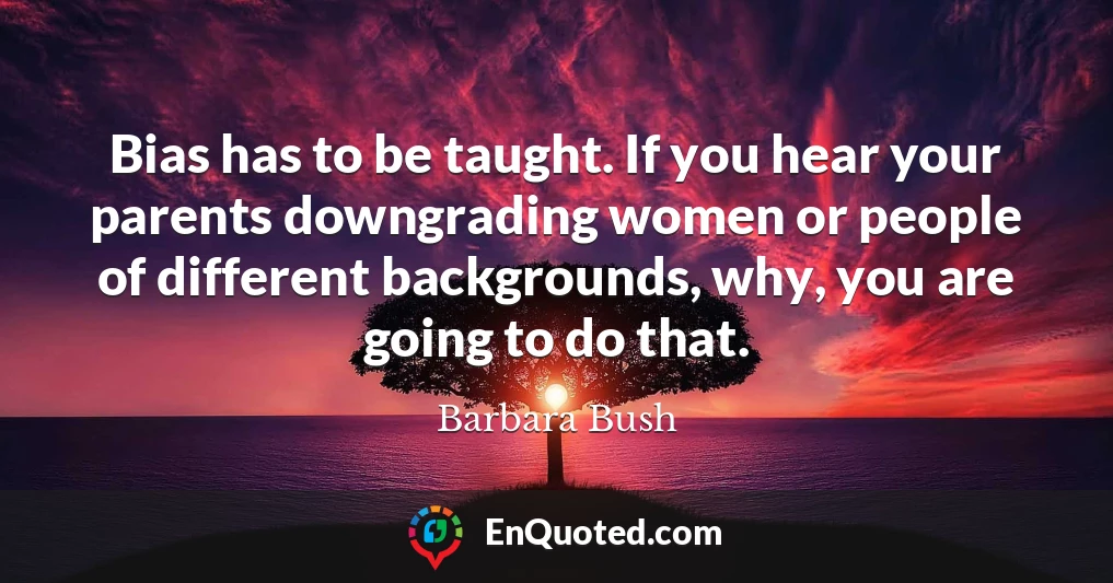 Bias has to be taught. If you hear your parents downgrading women or people of different backgrounds, why, you are going to do that.