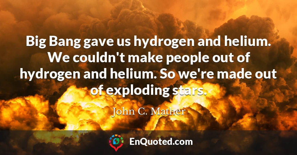 Big Bang gave us hydrogen and helium. We couldn't make people out of hydrogen and helium. So we're made out of exploding stars.