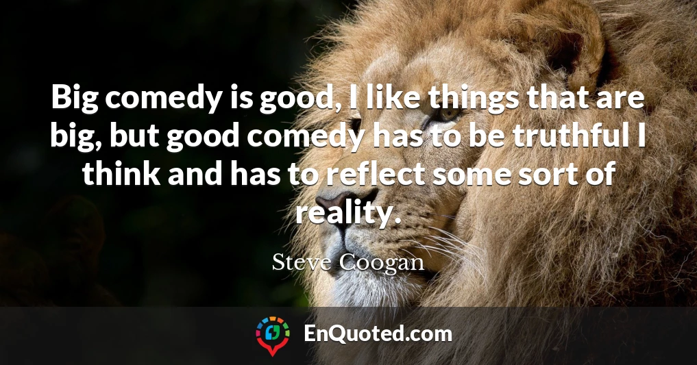 Big comedy is good, I like things that are big, but good comedy has to be truthful I think and has to reflect some sort of reality.