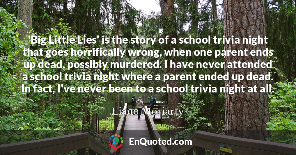 'Big Little Lies' is the story of a school trivia night that goes horrifically wrong, when one parent ends up dead, possibly murdered. I have never attended a school trivia night where a parent ended up dead. In fact, I've never been to a school trivia night at all.