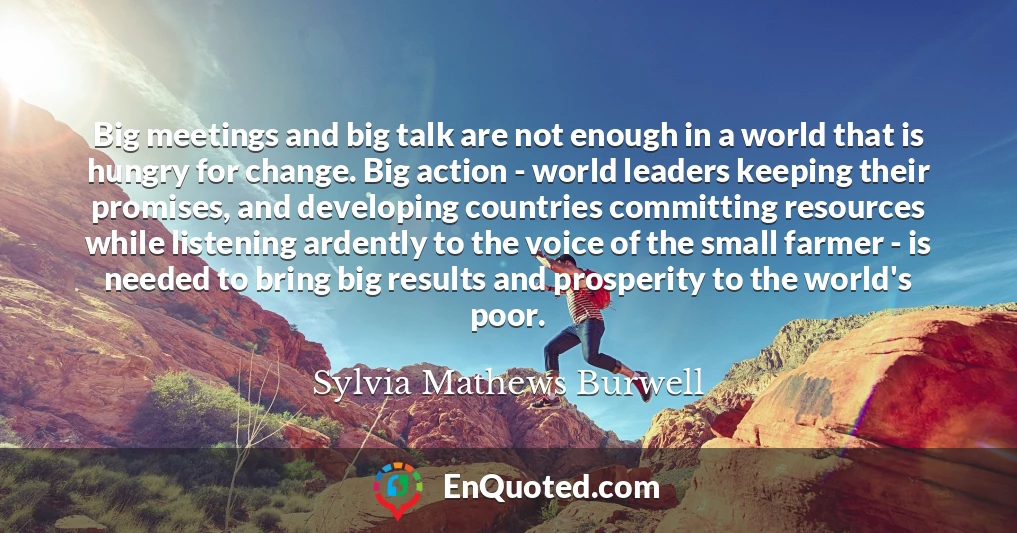 Big meetings and big talk are not enough in a world that is hungry for change. Big action - world leaders keeping their promises, and developing countries committing resources while listening ardently to the voice of the small farmer - is needed to bring big results and prosperity to the world's poor.