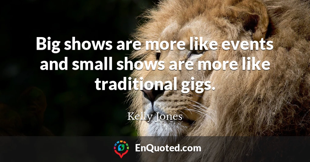 Big shows are more like events and small shows are more like traditional gigs.