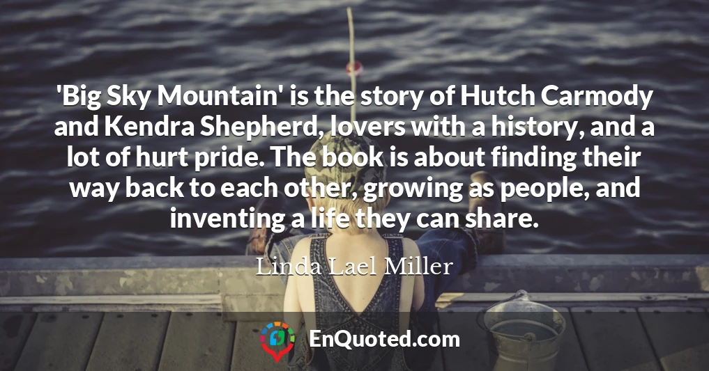 'Big Sky Mountain' is the story of Hutch Carmody and Kendra Shepherd, lovers with a history, and a lot of hurt pride. The book is about finding their way back to each other, growing as people, and inventing a life they can share.