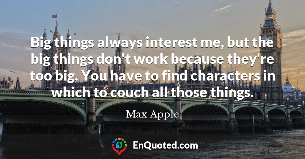 Big things always interest me, but the big things don't work because they're too big. You have to find characters in which to couch all those things.