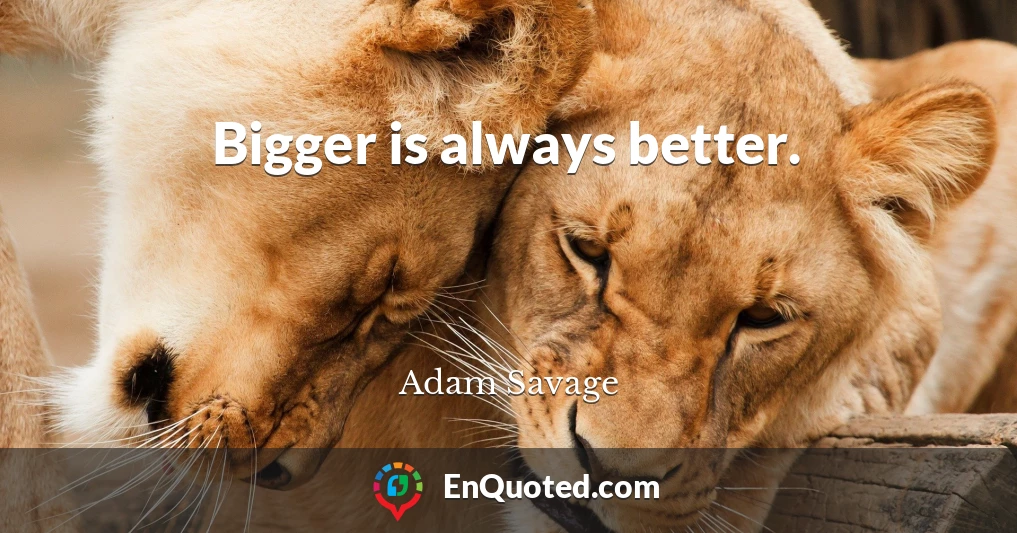 Bigger is always better.