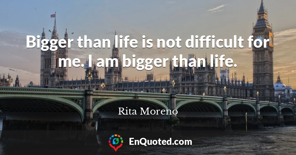Bigger than life is not difficult for me. I am bigger than life.