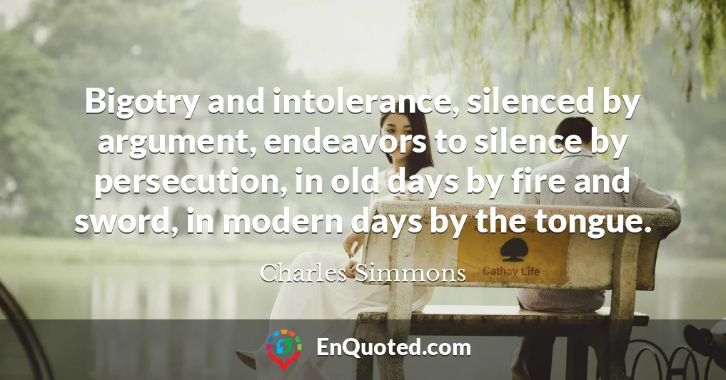 Bigotry and intolerance, silenced by argument, endeavors to silence by persecution, in old days by fire and sword, in modern days by the tongue.