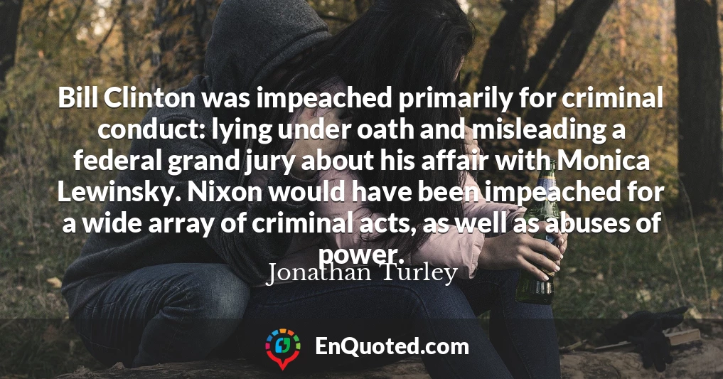 Bill Clinton was impeached primarily for criminal conduct: lying under oath and misleading a federal grand jury about his affair with Monica Lewinsky. Nixon would have been impeached for a wide array of criminal acts, as well as abuses of power.