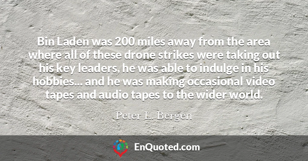 Bin Laden was 200 miles away from the area where all of these drone strikes were taking out his key leaders, he was able to indulge in his hobbies... and he was making occasional video tapes and audio tapes to the wider world.