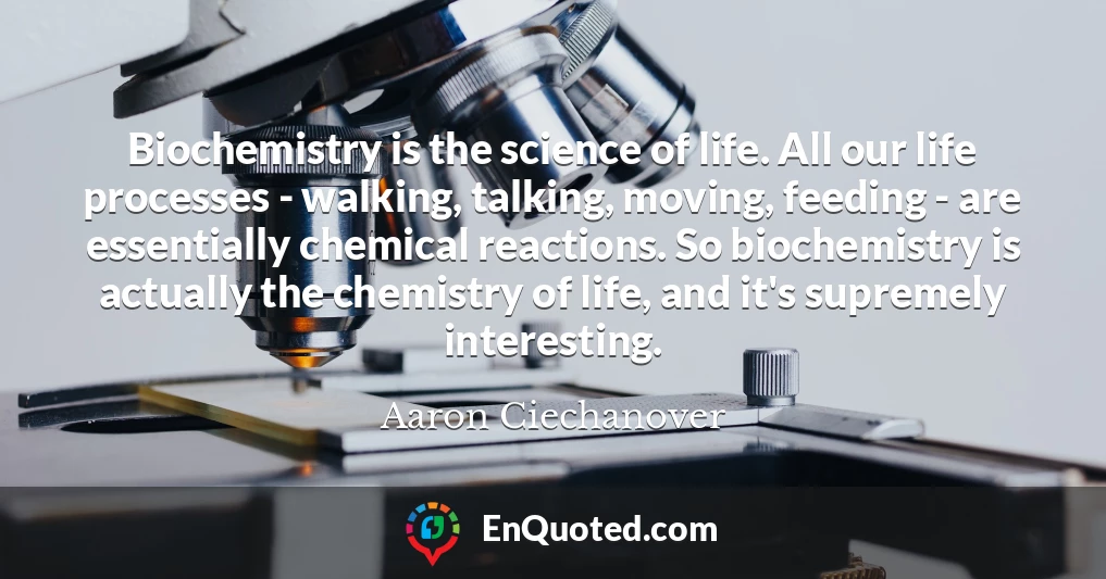 Biochemistry is the science of life. All our life processes - walking, talking, moving, feeding - are essentially chemical reactions. So biochemistry is actually the chemistry of life, and it's supremely interesting.