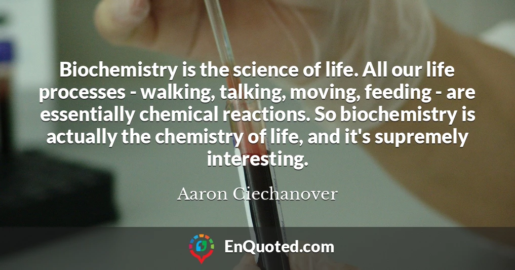 Biochemistry is the science of life. All our life processes - walking, talking, moving, feeding - are essentially chemical reactions. So biochemistry is actually the chemistry of life, and it's supremely interesting.