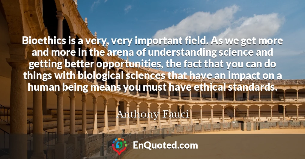 Bioethics is a very, very important field. As we get more and more in the arena of understanding science and getting better opportunities, the fact that you can do things with biological sciences that have an impact on a human being means you must have ethical standards.