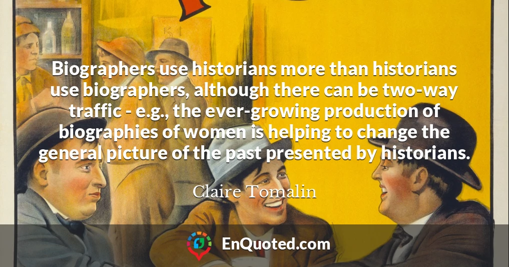 Biographers use historians more than historians use biographers, although there can be two-way traffic - e.g., the ever-growing production of biographies of women is helping to change the general picture of the past presented by historians.