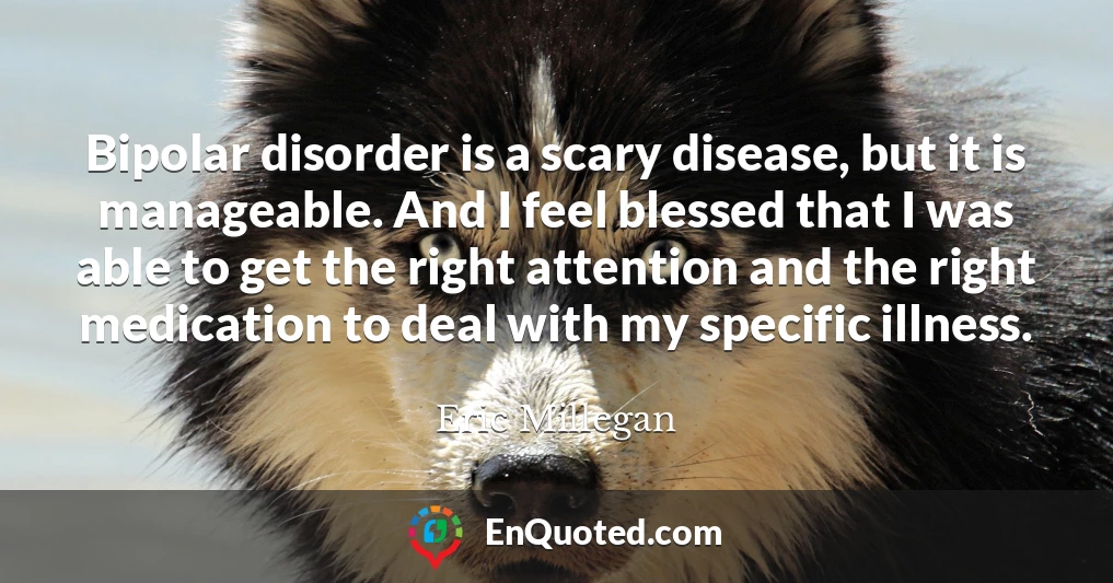Bipolar disorder is a scary disease, but it is manageable. And I feel blessed that I was able to get the right attention and the right medication to deal with my specific illness.
