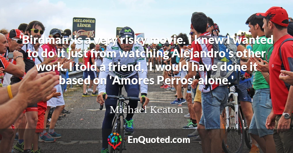 'Birdman' is a very risky movie. I knew I wanted to do it just from watching Alejandro's other work. I told a friend, 'I would have done it based on 'Amores Perros' alone.'