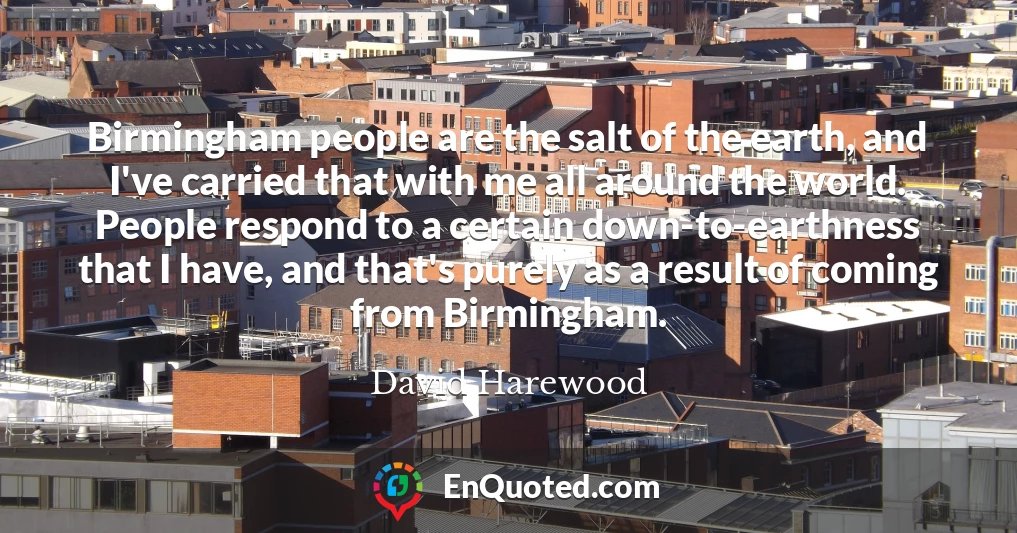Birmingham people are the salt of the earth, and I've carried that with me all around the world. People respond to a certain down-to-earthness that I have, and that's purely as a result of coming from Birmingham.