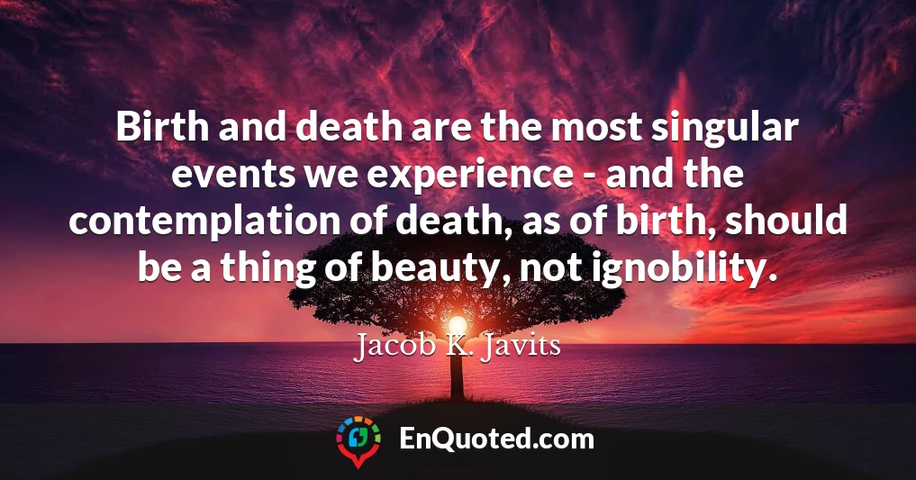 Birth and death are the most singular events we experience - and the contemplation of death, as of birth, should be a thing of beauty, not ignobility.