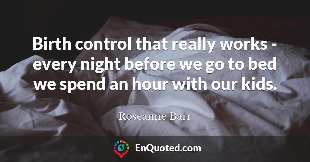 Birth control that really works - every night before we go to bed we spend an hour with our kids.