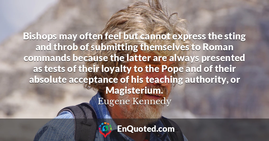 Bishops may often feel but cannot express the sting and throb of submitting themselves to Roman commands because the latter are always presented as tests of their loyalty to the Pope and of their absolute acceptance of his teaching authority, or Magisterium.