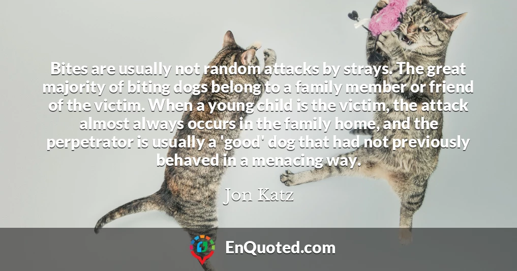 Bites are usually not random attacks by strays. The great majority of biting dogs belong to a family member or friend of the victim. When a young child is the victim, the attack almost always occurs in the family home, and the perpetrator is usually a 'good' dog that had not previously behaved in a menacing way.