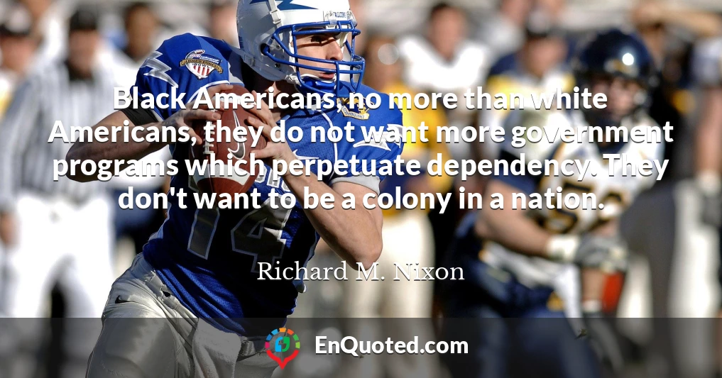 Black Americans, no more than white Americans, they do not want more government programs which perpetuate dependency. They don't want to be a colony in a nation.