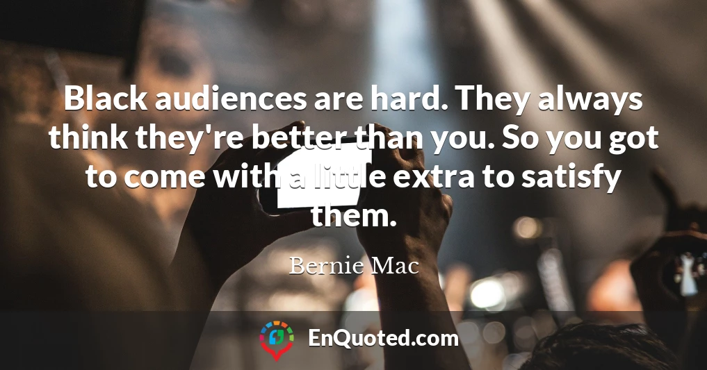 Black audiences are hard. They always think they're better than you. So you got to come with a little extra to satisfy them.