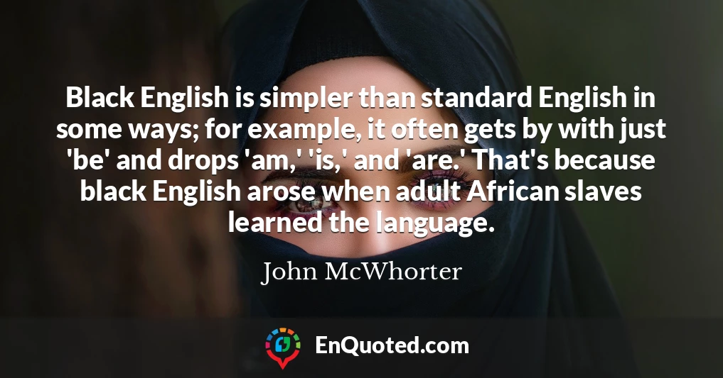 Black English is simpler than standard English in some ways; for example, it often gets by with just 'be' and drops 'am,' 'is,' and 'are.' That's because black English arose when adult African slaves learned the language.