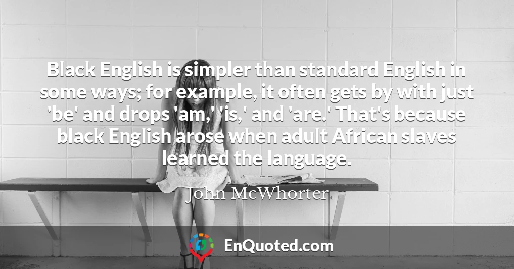 Black English is simpler than standard English in some ways; for example, it often gets by with just 'be' and drops 'am,' 'is,' and 'are.' That's because black English arose when adult African slaves learned the language.