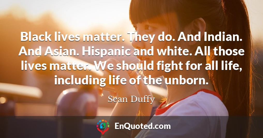 Black lives matter. They do. And Indian. And Asian. Hispanic and white. All those lives matter. We should fight for all life, including life of the unborn.