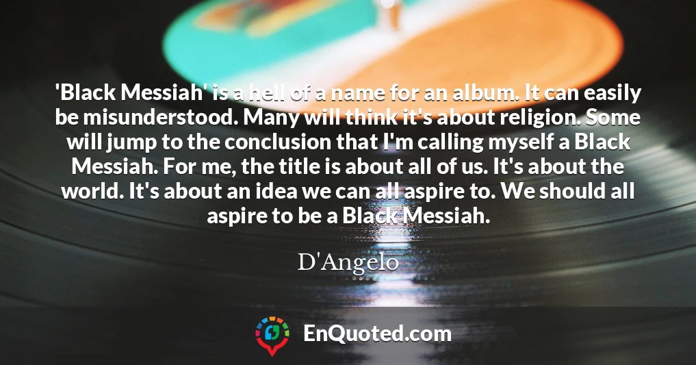 'Black Messiah' is a hell of a name for an album. It can easily be misunderstood. Many will think it's about religion. Some will jump to the conclusion that I'm calling myself a Black Messiah. For me, the title is about all of us. It's about the world. It's about an idea we can all aspire to. We should all aspire to be a Black Messiah.